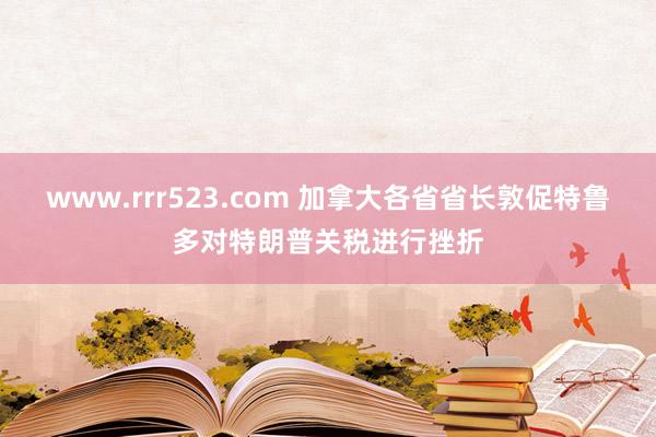 www.rrr523.com 加拿大各省省长敦促特鲁多对特朗普关税进行挫折