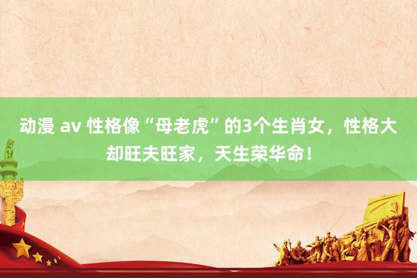 动漫 av 性格像“母老虎”的3个生肖女，性格大却旺夫旺家，天生荣华命！