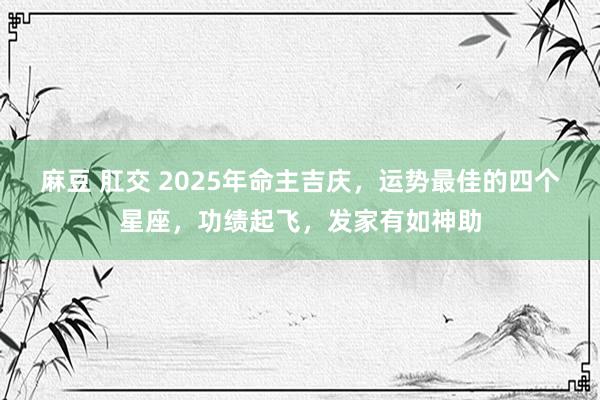 麻豆 肛交 2025年命主吉庆，运势最佳的四个星座，功绩起飞，发家有如神助
