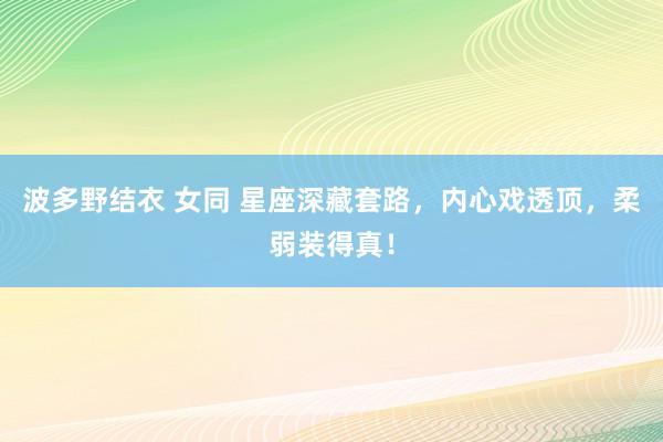 波多野结衣 女同 星座深藏套路，内心戏透顶，柔弱装得真！