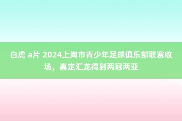 白虎 a片 2024上海市青少年足球俱乐部联赛收场，嘉定汇龙得到两冠两亚