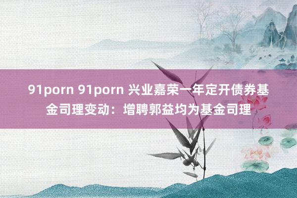 91porn 91porn 兴业嘉荣一年定开债券基金司理变动：增聘郭益均为基金司理
