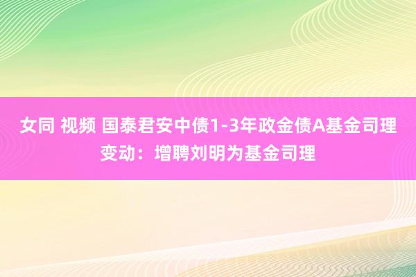女同 视频 国泰君安中债1-3年政金债A基金司理变动：增聘刘明为基金司理