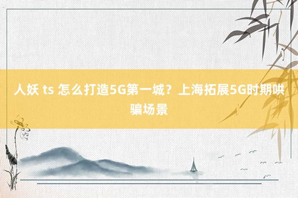 人妖 ts 怎么打造5G第一城？上海拓展5G时期哄骗场景