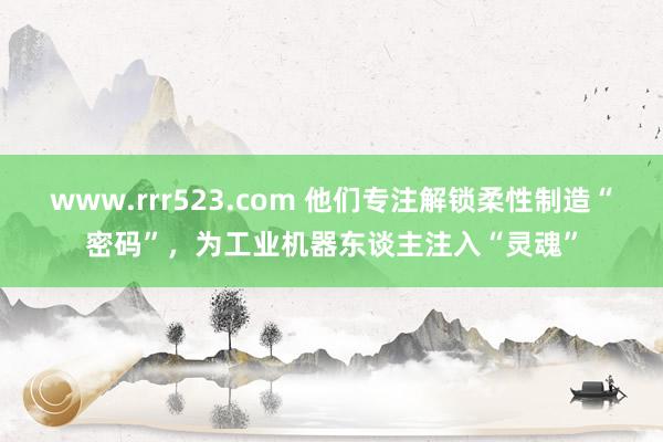 www.rrr523.com 他们专注解锁柔性制造“密码”，为工业机器东谈主注入“灵魂”