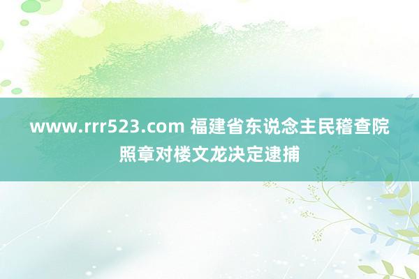 www.rrr523.com 福建省东说念主民稽查院照章对楼文龙决定逮捕