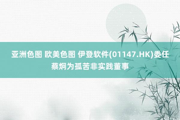 亚洲色图 欧美色图 伊登软件(01147.HK)委任蔡炯为孤苦非实践董事