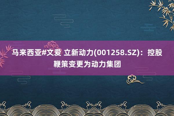 马来西亚#文爱 立新动力(001258.SZ)：控股鞭策变更为动力集团