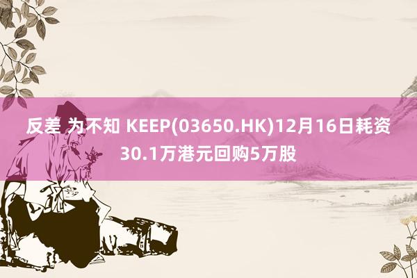 反差 为不知 KEEP(03650.HK)12月16日耗资30.1万港元回购5万股