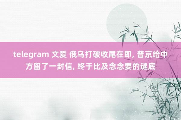telegram 文爱 俄乌打破收尾在即， 普京给中方留了一封信， 终于比及念念要的谜底