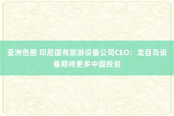 亚洲色图 印尼国有旅游设备公司CEO：龙目岛设备期待更多中国投资