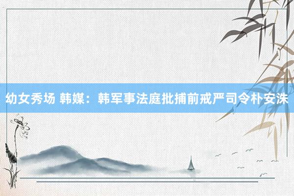 幼女秀场 韩媒：韩军事法庭批捕前戒严司令朴安洙