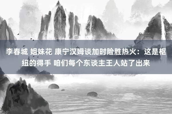 李春城 姐妹花 康宁汉姆谈加时险胜热火：这是枢纽的得手 咱们每个东谈主王人站了出来