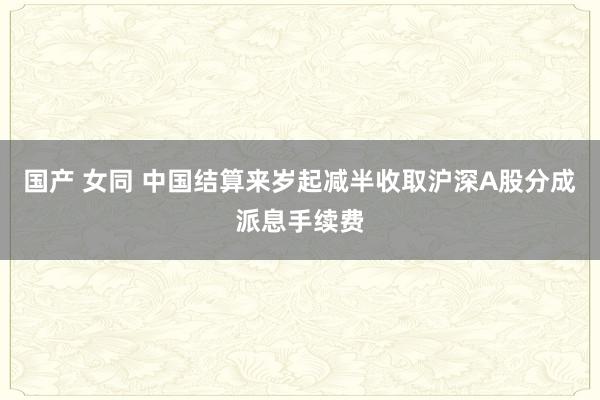 国产 女同 中国结算来岁起减半收取沪深A股分成派息手续费