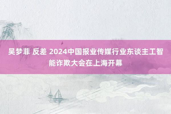 吴梦菲 反差 2024中国报业传媒行业东谈主工智能诈欺大会在上海开幕