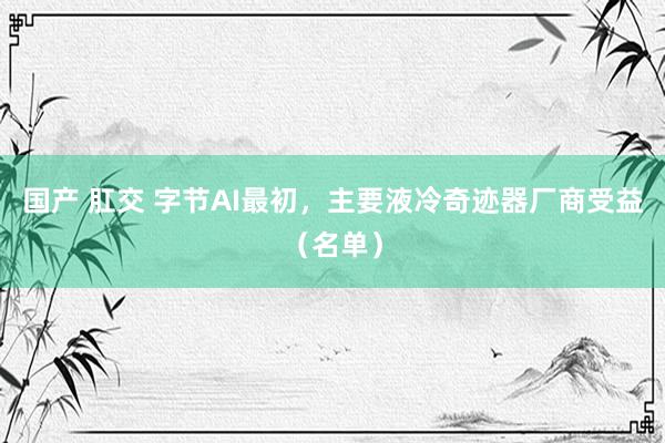 国产 肛交 字节AI最初，主要液冷奇迹器厂商受益（名单）