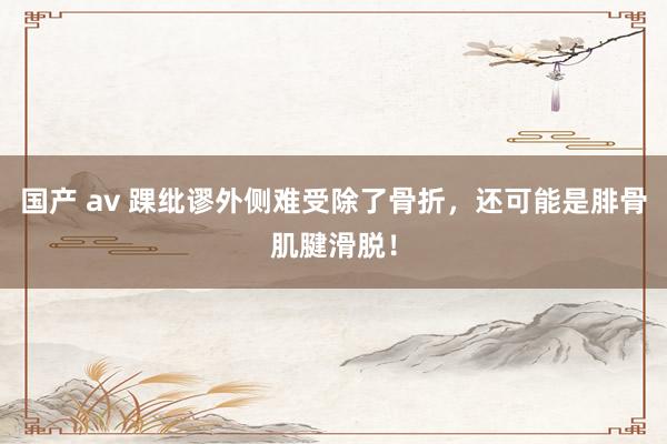 国产 av 踝纰谬外侧难受除了骨折，还可能是腓骨肌腱滑脱！