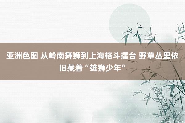 亚洲色图 从岭南舞狮到上海格斗擂台 野草丛里依旧藏着“雄狮少年”