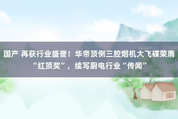 国产 再获行业盛誉！华帝顶侧三腔烟机大飞碟荣膺“红顶奖”，续写厨电行业“传闻”