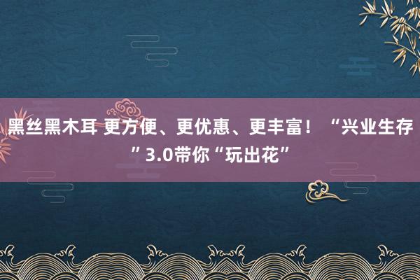 黑丝黑木耳 更方便、更优惠、更丰富！ “兴业生存”3.0带你“玩出花”