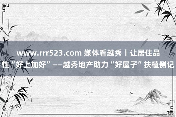 www.rrr523.com 媒体看越秀丨让居住品性“好上加好”——越秀地产助力“好屋子”扶植侧记