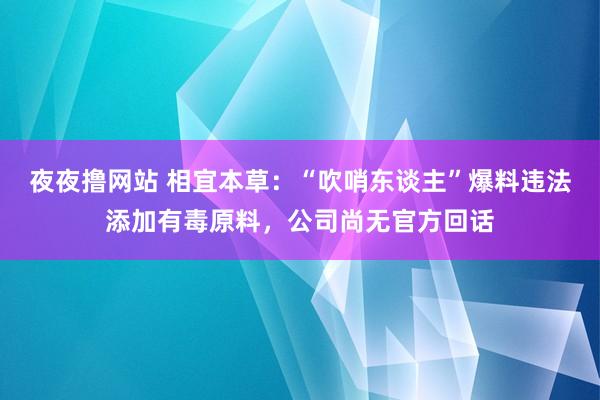 夜夜撸网站 相宜本草：“吹哨东谈主”爆料违法添加有毒原料，公司尚无官方回话