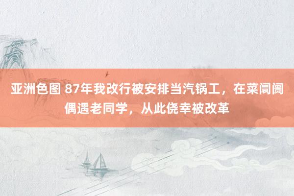 亚洲色图 87年我改行被安排当汽锅工，在菜阛阓偶遇老同学，从此侥幸被改革