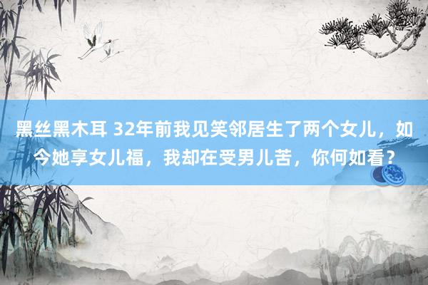 黑丝黑木耳 32年前我见笑邻居生了两个女儿，如今她享女儿福，我却在受男儿苦，你何如看？