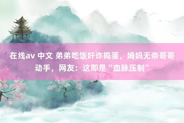 在线av 中文 弟弟吃饭奸诈捣蛋，姆妈无奈哥哥动手，网友：这即是“血脉压制”