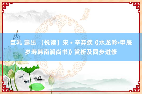 巨乳 露出 【悦读】宋 • 辛弃疾《水龙吟•甲辰岁寿韩南涧尚书》赏析及同步进修