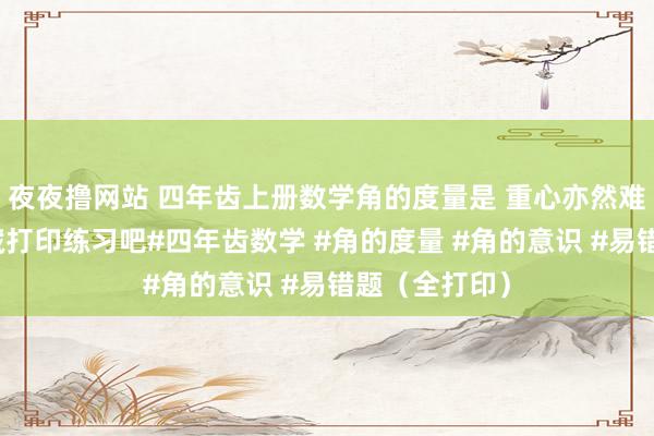 夜夜撸网站 四年齿上册数学角的度量是 重心亦然难点，家长保藏打印练习吧#四年齿数学 #角的度量 #角的意识 #易错题（全打印）