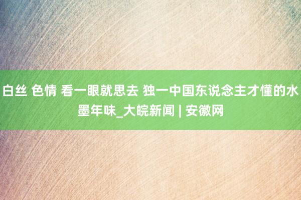 白丝 色情 看一眼就思去 独一中国东说念主才懂的水墨年味_大皖新闻 | 安徽网