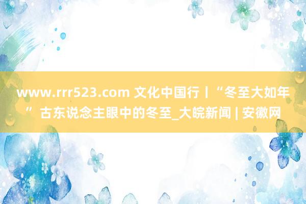 www.rrr523.com 文化中国行丨“冬至大如年” 古东说念主眼中的冬至_大皖新闻 | 安徽网