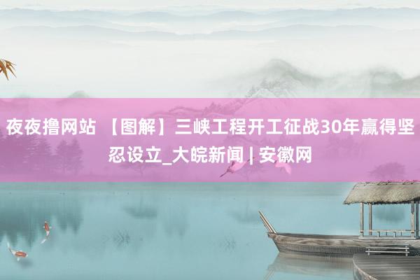 夜夜撸网站 【图解】三峡工程开工征战30年赢得坚忍设立_大皖新闻 | 安徽网