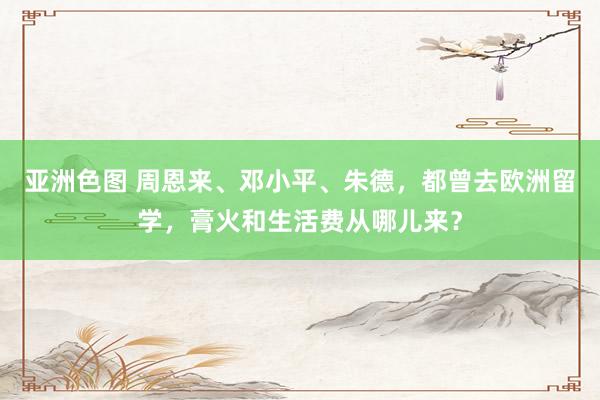亚洲色图 周恩来、邓小平、朱德，都曾去欧洲留学，膏火和生活费从哪儿来？