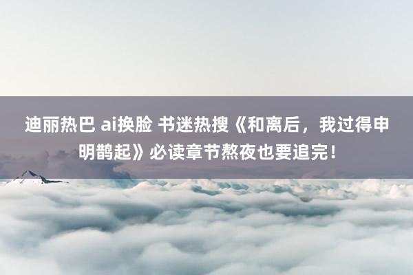 迪丽热巴 ai换脸 书迷热搜《和离后，我过得申明鹊起》必读章节熬夜也要追完！