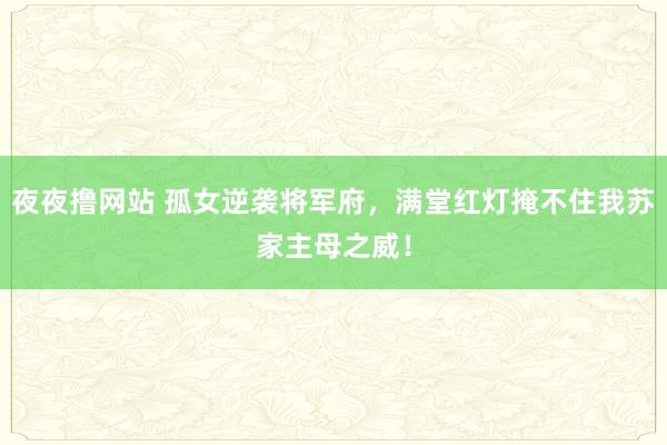 夜夜撸网站 孤女逆袭将军府，满堂红灯掩不住我苏家主母之威！