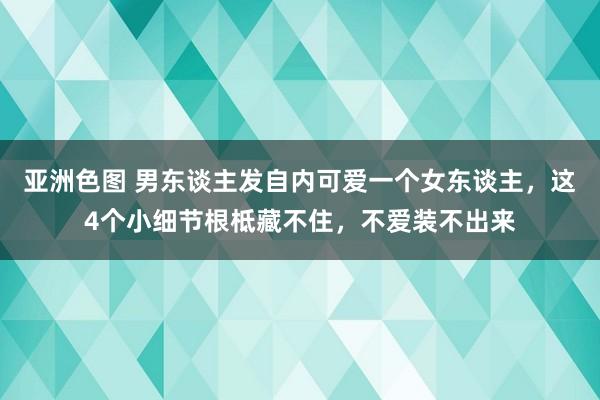 亚洲色图 男东谈主发自内可爱一个女东谈主，这4个小细节根柢藏不住，不爱装不出来