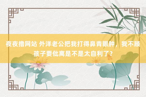 夜夜撸网站 外洋老公把我打得鼻青眼肿，我不顾孩子要仳离是不是太自利了？