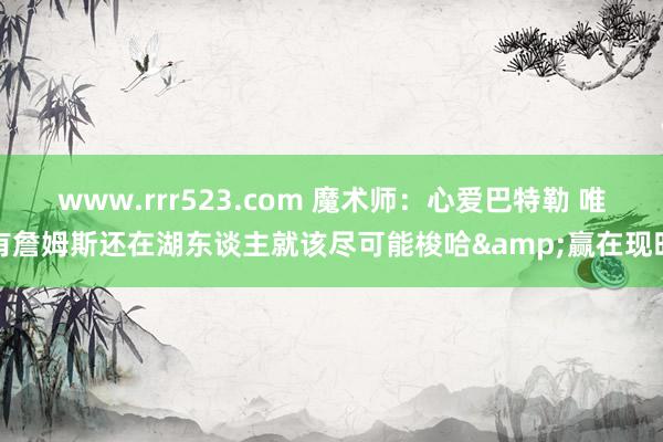 www.rrr523.com 魔术师：心爱巴特勒 唯有詹姆斯还在湖东谈主就该尽可能梭哈&赢在现时