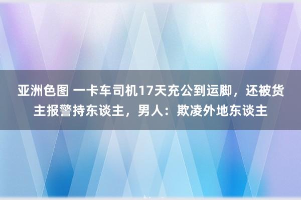 亚洲色图 一卡车司机17天充公到运脚，还被货主报警持东谈主，男人：欺凌外地东谈主