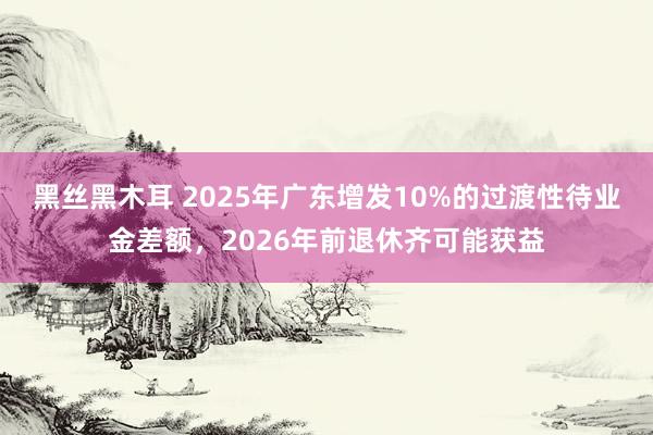 黑丝黑木耳 2025年广东增发10%的过渡性待业金差额，2026年前退休齐可能获益