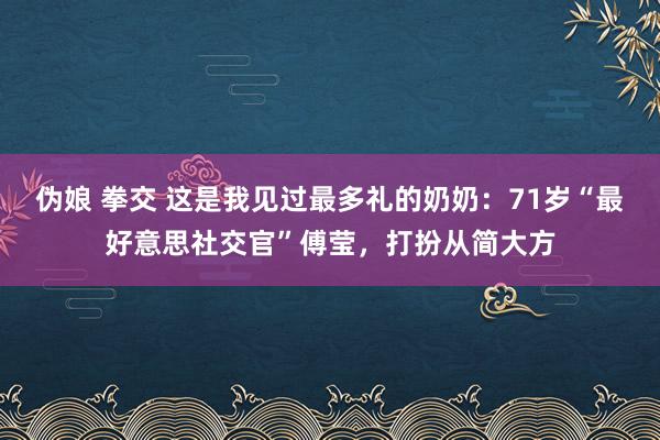 伪娘 拳交 这是我见过最多礼的奶奶：71岁“最好意思社交官”傅莹，打扮从简大方