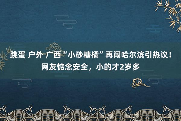 跳蛋 户外 广西“小砂糖橘”再闯哈尔滨引热议！网友惦念安全，小的才2岁多