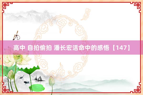 高中 自拍偷拍 潘长宏活命中的感悟【147】