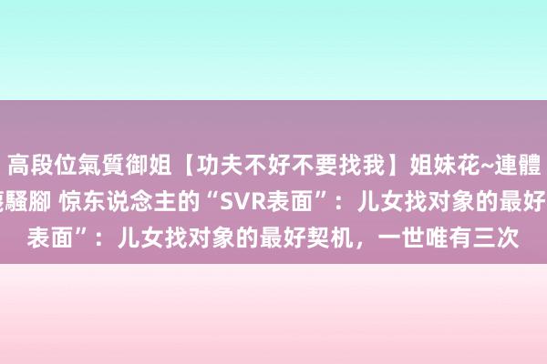 高段位氣質御姐【功夫不好不要找我】姐妹花~連體絲襪~大奶晃動~絲襪騷腳 惊东说念主的“SVR表面”：儿女找对象的最好契机，一世唯有三次