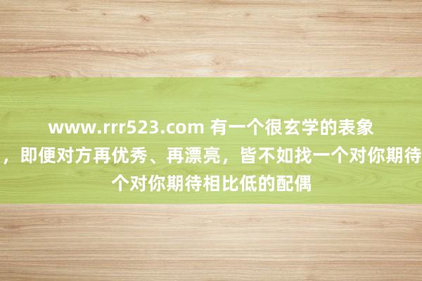 www.rrr523.com 有一个很玄学的表象是：在婚配中，即便对方再优秀、再漂亮，皆不如找一个对你期待相比低的配偶