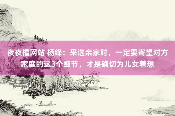 夜夜撸网站 杨绛：采选亲家时，一定要寄望对方家庭的这3个细节，才是确切为儿女着想
