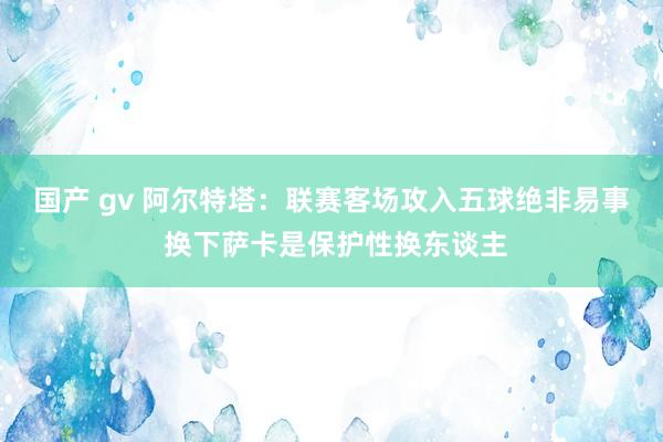 国产 gv 阿尔特塔：联赛客场攻入五球绝非易事 换下萨卡是保护性换东谈主