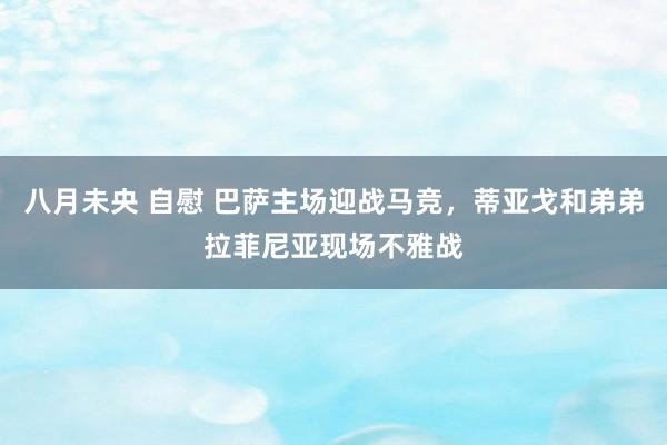 八月未央 自慰 巴萨主场迎战马竞，蒂亚戈和弟弟拉菲尼亚现场不雅战